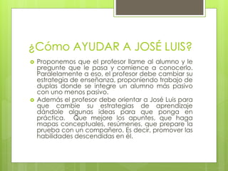 ¿Cómo AYUDAR A JOSÉ LUIS?
 Proponemos que el profesor llame al alumno y le
pregunte que le pasa y comience a conocerlo.
Paralelamente a eso, el profesor debe cambiar su
estrategia de enseñanza, proponiendo trabajo de
duplas donde se integre un alumno más pasivo
con uno menos pasivo.
 Además el profesor debe orientar a José Luis para
que cambie su estrategias de aprendizaje
dándole algunas ideas para que ponga en
práctica. Que mejore los apuntes, que haga
mapas conceptuales, resúmenes, que prepare la
prueba con un compañero. Es decir, promover las
habilidades descendidas en él.
 