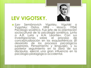 LEV VIGOTSKY.
 (Lev Semiónovich Vigotsky, Vigotski o
Vygotsky; Orsha, 1896 - Moscú, 1934)
Psicólogo soviético. Fue jefe de la orientación
sociocultural de la psicología soviética, junto
a A.R. Luria y A.N. Leontiev. Con sus
investigaciones sobre el proceso de
conceptualización en los esquizofrénicos (El
desarrollo de los procesos psicológicos
superiores, Pensamiento y lenguaje), y su
posterior seguimiento en la obra de sus
discípulos, ejerció una gran influencia en la
psicología pedagógica occidental.
 