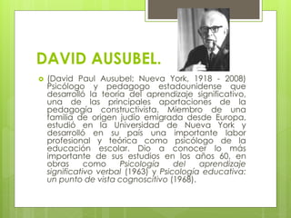DAVID AUSUBEL.
 (David Paul Ausubel; Nueva York, 1918 - 2008)
Psicólogo y pedagogo estadounidense que
desarrolló la teoría del aprendizaje significativo,
una de las principales aportaciones de la
pedagogía constructivista. Miembro de una
familia de origen judío emigrada desde Europa,
estudió en la Universidad de Nueva York y
desarrolló en su país una importante labor
profesional y teórica como psicólogo de la
educación escolar. Dio a conocer lo más
importante de sus estudios en los años 60, en
obras como Psicología del aprendizaje
significativo verbal (1963) y Psicología educativa:
un punto de vista cognoscitivo (1968).
 
