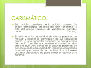 CARISMÁTICO.
 Esta palabra proviene de la palabra carisma. Su
origen etimológico procede del latín “charisma” y
éste del griego χάρισμα, de χαρίζεσθαι, agradar,
hacer favores).
 El carisma es la capacidad de ciertas personas de
motivar y suscitar la admiración de sus seguidores
gracias a una supuesta cualidad de “magnetismo
personal”. También se considera el carisma un don
gratuito que Dios concede a algunas personas en
beneficio de la comunidad. Un individuo carismático
es aquel que posee dicha cualidad la cual revela
una real capacidad de para atraer o fascinar a su
entorno.
 