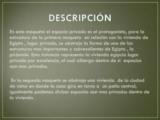 En esta maqueta el espacio privado es el protagonista, para la
estructura de la primera maqueta en relación con la vivienda de
Egipto , lugar privado, se abstrajo la forma de una de las
estructuras mas importantes y sobresalientes de Egipto , la
pirámide. Esta instancia representa la vivienda egipcia lugar
privado por excelencia, el cual alberga dentro de si espacios
aun mas privados.
En la segunda maqueta se abstrajo una vivienda de la ciudad
de roma en donde la casa gira en torno a un patio central,
igualmente podemos divisar espacios aun mas privados dentro de
la vivienda.
 