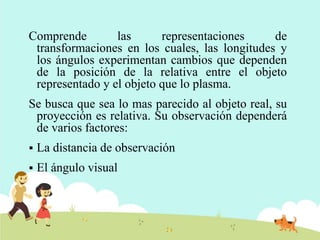 Comprende las representaciones de
transformaciones en los cuales, las longitudes y
los ángulos experimentan cambios que dependen
de la posición de la relativa entre el objeto
representado y el objeto que lo plasma.
Se busca que sea lo mas parecido al objeto real, su
proyección es relativa. Su observación dependerá
de varios factores:
 La distancia de observación
 El ángulo visual
 