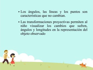  Los ángulos, las líneas y los puntos son
características que no cambian.
 Las transformaciones proyectivas permiten al
niño visualizar los cambios que sufren,
ángulos y longitudes en la representación del
objeto observado
 