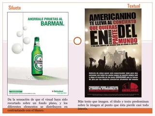 Silueta Da la sensación de que el visual haya sido recortado sobre un fondo plano, y los diferentes elementos se distribuyen en contrastando con el blanco.  Textual Más texto que imagen. el título y texto predominan sobre la imagen al punto que ésta pierde casi todo interés.  