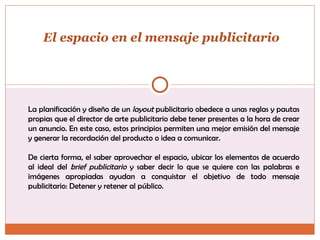 La planificación y diseño de un  layout  publicitario obedece a unas reglas y pautas propias que el director de arte publicitario debe tener presentes a la hora de crear un anuncio. En este caso, estos principios permiten una mejor emisión del mensaje y generar la recordación del producto o idea a comunicar.  De cierta forma, el saber aprovechar el espacio, ubicar los elementos de acuerdo al ideal del  brief publicitario  y saber decir lo que se quiere con las palabras e imágenes apropiadas ayudan a conquistar el objetivo de todo mensaje publicitario: Detener y retener al público.  El espacio en el mensaje publicitario 