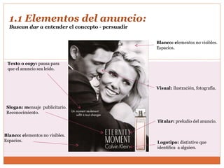 1.1 Elementos del anuncio:  Buscan dar a  entender el concepto - persuadir Titular:  preludio del anuncio. Visual:  ilustración, fotografía. Texto o copy:  pausa para  que el anuncio sea leído. Blanco: e lementos no visibles. Espacios. Logotipo:  distintivo que  identifica  a alguien. Slogan: m ensaje  publicitario. Reconocimiento.  Blanco: e lementos no visibles. Espacios. 
