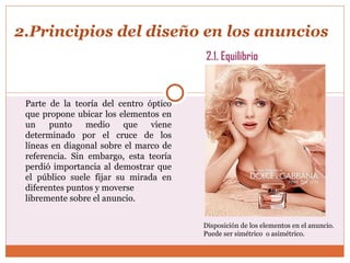2.Principios del diseño en los anuncios Parte de la teoría del centro óptico que propone ubicar los elementos en un punto medio que viene determinado por el cruce de los líneas en diagonal sobre el marco de referencia. Sin embargo, esta teoría perdió importancia al demostrar que el público suele fijar su mirada en diferentes puntos y moverse libremente sobre el anuncio.  2.1. Equilibrio Disposición de los elementos en el anuncio.  Puede ser simétrico  o asimétrico. 