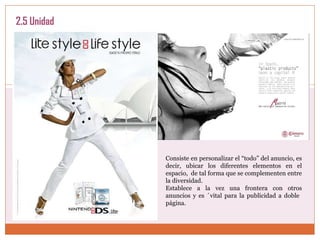 2.5 Unidad Consiste en personalizar el “todo” del anuncio, es decir, ubicar los diferentes elementos en el espacio,  de tal forma que se complementen entre la diversidad.  Establece a la vez una frontera con otros anuncios y es ´vital para la publicidad a doble  página.  