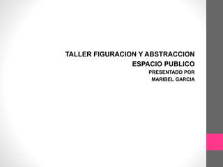 TALLER FIGURACION Y ABSTRACCION
ESPACIO PUBLICO
PRESENTADO POR
MARIBEL GARCIA
 