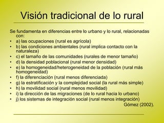 Visión tradicional de lo rural
Se fundamenta en diferencias entre lo urbano y lo rural, relacionadas
  con:
• a) las ocupaciones (rural es agrícola)
• b) las condiciones ambientales (rural implica contacto con la
  naturaleza)
• c) el tamaño de las comunidades (rurales de menor tamaño)
• d) la densidad poblacional (rural menor densidad)
• e) la homogeneidad/heterogeneidad de la población (rural más
  homogeneidad)
• f) la diferenciación (rural menos diferenciada)
• g) la estratificación y la complejidad social (la rural más simple)
• h) la movilidad social (rural menos movilidad)
• i) la dirección de las migraciones (de lo rural hacia lo urbano)
• j) los sistemas de integración social (rural menos integración)
                                                            Gómez (2002).
 
