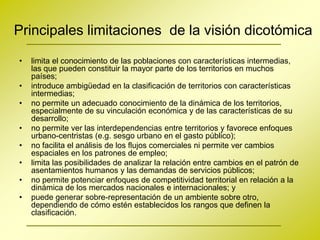 Principales limitaciones de la visión dicotómica

•   limita el conocimiento de las poblaciones con características intermedias,
    las que pueden constituir la mayor parte de los territorios en muchos
    países;
•   introduce ambigüedad en la clasificación de territorios con características
    intermedias;
•   no permite un adecuado conocimiento de la dinámica de los territorios,
    especialmente de su vinculación económica y de las características de su
    desarrollo;
•   no permite ver las interdependencias entre territorios y favorece enfoques
    urbano-centristas (e.g. sesgo urbano en el gasto público);
•   no facilita el análisis de los flujos comerciales ni permite ver cambios
    espaciales en los patrones de empleo;
•   limita las posibilidades de analizar la relación entre cambios en el patrón de
    asentamientos humanos y las demandas de servicios públicos;
•   no permite potenciar enfoques de competitividad territorial en relación a la
    dinámica de los mercados nacionales e internacionales; y
•   puede generar sobre-representación de un ambiente sobre otro,
    dependiendo de cómo estén establecidos los rangos que definen la
    clasificación.
 