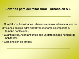 Criterios para delimitar rural – urbano en A L



• Cualitativos. Localidades urbanas o centros administrativos de
divisiones político-administrativas menores sin importar su
   tamaño poblacional.
• Cuantitativos. Asentamientos con un determinado número de
   habitantes.
• Combinación de ambos.
 