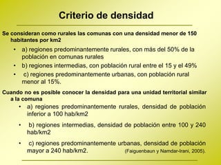 Criterio de densidad
Se consideran como rurales las comunas con una densidad menor de 150
   habitantes por km2
    • a) regiones predominantemente rurales, con más del 50% de la
      población en comunas rurales
    • b) regiones intermedias, con población rural entre el 15 y el 49%
    • c) regiones predominantemente urbanas, con población rural
      menor al 15%.
Cuando no es posible conocer la densidad para una unidad territorial similar
  a la comuna
      • a) regiones predominantemente rurales, densidad de población
        inferior a 100 hab/km2
      •   b) regiones intermedias, densidad de población entre 100 y 240
          hab/km2
      •   c) regiones predominantemente urbanas, densidad de población
          mayor a 240 hab/km2.            (Faiguenbaun y Namdar-Irani, 2005).
 