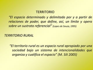 TERRITORIO
  “El espacio determinado y delimitado por y a partir de
  relaciones de poder, que define, así, un límite y opera
  sobre un sustrato referencial” (Lopes de Souza, 1995)

TERRITORIO RURAL

  “El territorio rural es un espacio rural apropiado por una
    sociedad bajo un sistema de intencionalidades que
    organiza y cualifica el espacio” (M. Sili 2005)
 