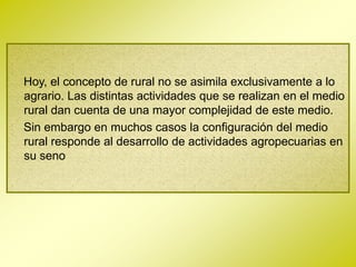 Hoy, el concepto de rural no se asimila exclusivamente a lo
agrario. Las distintas actividades que se realizan en el medio
rural dan cuenta de una mayor complejidad de este medio.
Sin embargo en muchos casos la configuración del medio
rural responde al desarrollo de actividades agropecuarias en
su seno
 
