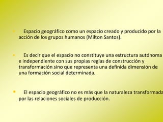 •     Espacio geográfico como un espacio creado y producido por la
    acción de los grupos humanos (Milton Santos).


•      Es decir que el espacio no constituye una estructura autónoma
    e independiente con sus propias reglas de construcción y
    transformación sino que representa una definida dimensión de
    una formación social determinada.


•     El espacio geográfico no es más que la naturaleza transformada
    por las relaciones sociales de producción.
 