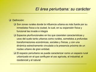 El área periurbana: su carácter

 Definición:
     Son zonas rurales donde la influencia urbana es más fuerte por su
      inmediatez física a la ciudad, la cual, en su expansión física y
      funcional las invade e integra
     Espacios plurifuncionales en los que coexisten características y
      usos del suelo tanto urbanos como rurales, sometidos a profundas
      transformaciones económicas, sociales y físicas, y con una
      dinámica estrechamente vinculada a la presencia próxima de un
      núcleo urbano de gran entidad.
     El espacio periurbano se puede caracterizar como un espacio rural
      urbanizado en el que confluyen el uso agrícola, el industrial, el
      residencial y el natural
 