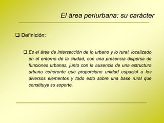 El área periurbana: su carácter

 Definición:


    Es el área de intersección de lo urbano y lo rural, localizado
     en el entorno de la ciudad, con una presencia dispersa de
     funciones urbanas, junto con la ausencia de una estructura
     urbana coherente que proporcione unidad espacial a los
     diversos elementos y todo esto sobre una base rural que
     constituye su soporte.
 