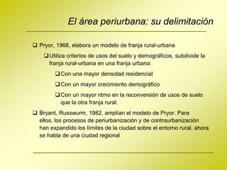 El área periurbana: su delimitación

 Pryor, 1968, elabora un modelo de franja rural-urbana
     Utiliza criterios de usos del suelo y demográficos, subdivide la
      franja rural-urbana en una franja urbana:
          Con una mayor densidad residencial
          Con un mayor crecimiento demográfico
          Con un mayor ritmo en la reconversión de usos de suelo
           que la otra franja rural.
 Bryant, Russwurm, 1982, amplían el modelo de Pryor. Para
  ellos, los procesos de periurbanización y de contraurbanización
  han expandido los límites de la ciudad sobre el entorno rural, ahora
  se habla de una ciudad regional
 