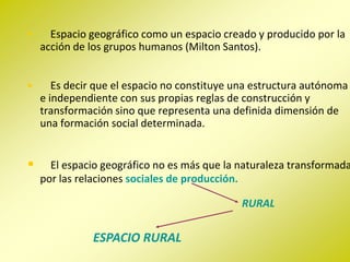 •     Espacio geográfico como un espacio creado y producido por la
    acción de los grupos humanos (Milton Santos).


•      Es decir que el espacio no constituye una estructura autónoma
    e independiente con sus propias reglas de construcción y
    transformación sino que representa una definida dimensión de
    una formación social determinada.


•     El espacio geográfico no es más que la naturaleza transformada
    por las relaciones sociales de producción.

                                             RURAL

               ESPACIO RURAL
 