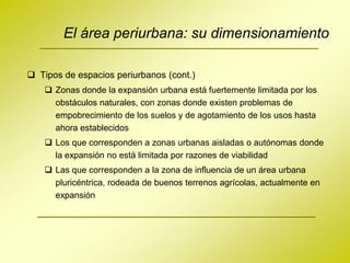 El área periurbana: su dimensionamiento

 Tipos de espacios periurbanos (cont.)
     Zonas donde la expansión urbana está fuertemente limitada por los
      obstáculos naturales, con zonas donde existen problemas de
      empobrecimiento de los suelos y de agotamiento de los usos hasta
      ahora establecidos
     Los que corresponden a zonas urbanas aisladas o autónomas donde
      la expansión no está limitada por razones de viabilidad
     Las que corresponden a la zona de influencia de un área urbana
      pluricéntrica, rodeada de buenos terrenos agrícolas, actualmente en
      expansión
 