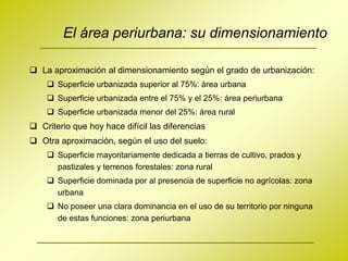 El área periurbana: su dimensionamiento

 La aproximación al dimensionamiento según el grado de urbanización:
     Superficie urbanizada superior al 75%: área urbana
     Superficie urbanizada entre el 75% y el 25%: área periurbana
     Superficie urbanizada menor del 25%: área rural
 Criterio que hoy hace difícil las diferencias
 Otra aproximación, según el uso del suelo:
     Superficie mayoritariamente dedicada a tierras de cultivo, prados y
      pastizales y terrenos forestales: zona rural
     Superficie dominada por al presencia de superficie no agrícolas: zona
      urbana
     No poseer una clara dominancia en el uso de su territorio por ninguna
      de estas funciones: zona periurbana
 