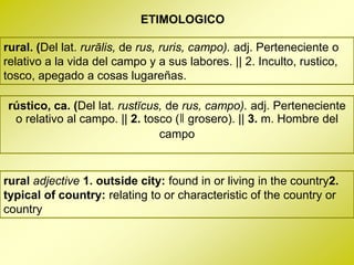 ETIMOLOGICO

rural. (Del lat. rurālis, de rus, ruris, campo). adj. Perteneciente o
relativo a la vida del campo y a sus labores. || 2. Inculto, rustico,
tosco, apegado a cosas lugareñas.

rústico, ca. (Del lat. rustĭcus, de rus, campo). adj. Perteneciente
 o relativo al campo. || 2. tosco (ǁ grosero). || 3. m. Hombre del
                               campo


rural adjective 1. outside city: found in or living in the country2.
typical of country: relating to or characteristic of the country or
country
 
