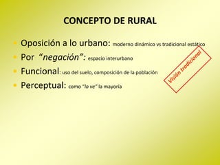 CONCEPTO DE RURAL

•   Oposición a lo urbano: moderno dinámico vs tradicional estático
•   Por “negación”: espacio interurbano
•   Funcional: uso del suelo, composición de la población
•   Perceptual: como “lo ve” la mayoría
 