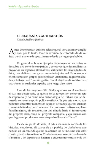 Workshop - Espacios Crisis Desafios




	        CIUDADANÍA Y AUTOGESTIÓN
	        Úrsula Arellano Jiménez




A    ntes de comenzar, quisiera aclarar que el tema era muy amplio
     y que, por lo tanto, tomé la decisión de enfocarlo desde mi
área, de tal manera de aproximarme desde un lugar que habito.

	       En general, al buscar ejemplos de autogestión en teatro, se
descubre una serie de compañías y colectivos que desarrollan sus
proyectos en espacios alternativos, cubriendo las necesidades de
éstos, con el dinero que ganan en un trabajo formal. Entonces, nos
encontramos con grupos que se colocan un nombre, adquieren deu-
das y trabajan 4 ó 5 meses gratis, con el objetivo de mostrar sus
creaciones en cualquier espacio, para luego disolverse.

	       Una de las mayores dificultades que veo en el medio en
el cual me desempeño, es que se ve la autogestión como un acto
desesperado, y no como una metodología de trabajo que se de-
sarrolla como una opción política-artística. Es por este motivo que
podemos encontrar numerosos equipos de trabajo que no cuentan
con roles definidos, que comienzan los procesos creativos sin plani-
ficación alguna, sin recursos, sin una mirada hacia el futuro tanto
del proyecto obra, como del proyecto compañía, y que sueñan con
que llegue un productor-mecenas que los lleve a la “fama”.

	       Desde mi punto de vista, el arte es la manifestación de las
historias, emociones, discursos de un pueblo; de ciudadanos que
habitan en un contexto que no solamente los define, sino que ellos
construyen al mismo tiempo. Ciudadanos, como seres creadores de
sí mismos y del espacio que habitan, y cuyo territorio trasciende del

                                      10
 