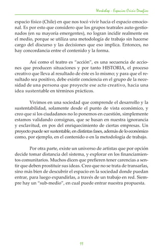 Workshop - Espacios Crisis Desafios

espacio físico (Chile) en que nos tocó vivir hacia el espacio emocio-
nal. Es por esto que considero que los grupos teatrales auto-gestio-
nados (en su mayoría emergentes), no logran incidir realmente en
el medio, porque se utiliza una metodología de trabajo sin hacerse
cargo del discurso y las decisiones que eso implica. Entonces, no
hay concordancia entre el contenido y la forma.

	       Así como el teatro es “acción”, es una secuencia de accio-
nes que producen situaciones y por tanto HISTORIA, el proceso
creativo que lleva al resultado de éste es lo mismo; y para que el re-
sultado sea positivo, debe existir conciencia en el grupo de la nece-
sidad de una persona que proyecte ese acto creativo, hacia una
idea sustentable en términos prácticos.

	       Vivimos en una sociedad que comprende el desarrollo y la
sustentabilidad, solamente desde el punto de vista económico, y
creo que si los ciudadanos no lo ponemos en cuestión, simplemente
estamos validando consignas, que se basan en nuestra ignorancia
y esclavitud, en pos del enriquecimiento de ciertas empresas. Un
proyecto puede ser sustentable, en distintas fases, además de lo económico
como, por ejemplo, en el contenido o en la metodología de trabajo.

	       Por otra parte, existe un universo de artistas que por opción
decide tomar distancia del sistema, y explorar en los financiamien-
tos comunitarios. Muchos dicen que prefieren tener carencias a sen-
tir que deben prostituir sus ideas. Creo que no se trata de transarlas,
sino más bien de descubrir el espacio en la sociedad donde puedan
entrar, para luego expandirlas, a través de un trabajo en red. Siem-
pre hay un “sub-medio”, en cual puede entrar nuestra propuesta.




                                    11
 