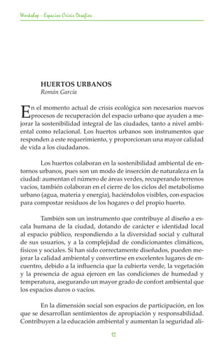 Workshop - Espacios Crisis Desafios




	        HUERTOS URBANOS
	        Román García


E   n el momento actual de crisis ecológica son necesarios nuevos
    procesos de recuperación del espacio urbano que ayuden a me-
jorar la sostenibilidad integral de las ciudades, tanto a nivel ambi-
ental como relacional. Los huertos urbanos son instrumentos que
responden a este requerimiento, y proporcionan una mayor calidad
de vida a los ciudadanos.

	       Los huertos colaboran en la sostenibilidad ambiental de en-
tornos urbanos, pues son un modo de inserción de naturaleza en la
ciudad: aumentan el número de áreas verdes, recuperando terrenos
vacíos, también colaboran en el cierre de los ciclos del metabolismo
urbano (agua, materia y energía), haciéndolos visibles, con espacios
para compostar residuos de los hogares o del propio huerto.

	        También son un instrumento que contribuye al diseño a es-
cala humana de la ciudad, dotando de carácter e identidad local
al espacio público, respondiendo a la diversidad social y cultural
de sus usuarios, y a la complejidad de condicionantes climáticos,
físicos y sociales. Si han sido correctamente diseñados, pueden me-
jorar la calidad ambiental y convertirse en excelentes lugares de en-
cuentro, debido a la influencia que la cubierta verde, la vegetación
y la presencia de agua ejercen en las condiciones de humedad y
temperatura, asegurando un mayor grado de confort ambiental que
los espacios duros o vacíos.

	      En la dimensión social son espacios de participación, en los
que se desarrollan sentimientos de apropiación y responsabilidad.
Contribuyen a la educación ambiental y aumentan la seguridad ali-

                                      12
 