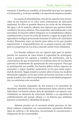 Workshop - Espacios Crisis Desafios

mentaria. Contribuyen, también, al desarrollo local por sus aportes
a la formación y, en menor medida, a la creación de empresas sociales.

	       En cuanto al entendimiento, otro de los aspectos más recono-
cidos de los huertos es su valor como instrumento de educación
ambiental. En ellos se pueden observar los ciclos de los alimentos,
del agua y de la materia; además son espacios que aportan biodi-
versidad a las áreas urbanas. Para responder adecuadamente a esta
necesidad, los huertos deben integrarse en el metabolismo urbano,
contribuyendo a cerrar los ciclos de materia y seguir las reglas de la
agricultura ecológica procurando fomentar el cultivo de variedades
locales. Elementos como un huerto para niños en los que puedan
experimentar y responsabilizarse de su propio espacio son útiles
para la compresión de los ciclos naturales (entre otras utilidades).

	       Los huertos urbanos son un espacio apto para la partici-
pación; los usuarios de estos tienen la capacidad de autoorgani-
zarse y gestionar los espacios y también de construirlos, con la
consecuencia de que al intervenir en el diseño físico de los huertos
aumenta el sentimiento de apropiación de estos espacios. Para que
la participación sea posible, los huertos deben incluir espacios de
encuentro y seguir modelos autónomos, en los que exista capaci-
dad de decisión. Según estudios sociales sobre el tema, los modelos
demasiado reglados, en los que existe un horario concreto o sólo se
puede acceder a los cultivos participando en actividades programa-
das, no satisfarían esta necesidad.

	       Los huertos responden de dos formas a la necesidad de
identidad, entendida ésta en sus dimensiones tanto colectiva como
individual. Un huerto urbano dota de identidad a un espacio, con-
virtiéndose en elemento de referencia, debido a su capacidad de
embellecimiento del paisaje urbano o a la historia que simboliza
(proceso comunitario e identidad de grupo).

	       Además pueden ser el escenario donde personas de dis-
tintas culturas compartan sus conocimientos, aportando distintos
tipos de cultivos y de alimentos, favoreciendo la comunicación e
integración de las comunidades.
                                  13
 