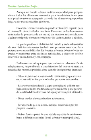 Workshop - Espacios Crisis Desafios

	       Aunque un huerto urbano no tiene capacidad para propor-
cionar todos los alimentos necesarios para la subsistencia, en gen-
eral produce sólo una pequeña parte de los alimentos que pueden
llegar a ser más saludables que otros.

	       Creación. Un huerto urbano puede ser también espacio para
el desarrollo de actividades creativas. Es común en los huertos co-
munitarios la presencia de un mural, un mosaico, una escultura o
algún otro tipo de elemento creado por los vecinos, niños o adultos.
	
	       La participación en el diseño del huerto y en la adecuación
de sus distintos elementos también son procesos creativos. Para
potenciar estas posibilidades los huertos urbanos deben ofrecer es-
pacios y momentos para distintas actividades, y debe ser posible
intervenir en su diseño y construcción.

	      Podemos concluir que para que un huerto urbano actúe si-
nérgicamente, respondiendo a la satisfacción del mayor número de
necesidades humanas posibles, debe cumplir las siguientes premisas:

	        - Situarse próximo a las zonas de residencia, y que existan 		
	        espacios suficientes para todas las personas interesadas.

	        - Estar concebidos desde la agro-ecología; no utilizar pes-		
	        ticidas ni semillas modificadas genéticamente y asegurarse 	
	        de la calidad de los terrenos, del agua y del compost utilizados.

	        - Tener modos de organización autónomos.

	        - Ser diseñado y, si se desea, incluso, construido por los 		
	        propios usuarios.

	        - Deben formar parte de una red de espacios de cultivo ur-		
	        bano a diferentes escalas (local, urbana y metropolitana).




                                      14
 