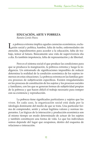 Workshop - Espacios Crisis Desafios




	      EDUCACIÓN, ARTE Y POBREZA
	      Ramón Cortés Pavez


L   a pobreza extrema implica agudas carencias económicas, exclu-
    sión social y política, hambre, falta de techo, enfermedades sin
atención, impedimentos para acceder a la educación, falta de tra-
bajo, temor al futuro. Básicamente una vida de supervivencia día
a día. Es también impotencia, falta de representación y de libertad.

	       Pero es el sistema social el que produce las condiciones para
que se produzca la marginación, la pobreza extrema y luego la in-
digencia. Un entramado de significaciones imposibles de reducir
determina la realidad de la condición económica de los sujetos in-
mersos en estas situaciones. La pobreza extrema en las familias gen-
era procesos de subjetivación específicos. Existen irregularidades
en los procesos de constitución de los sujetos y los procesos sociales
y familiares, con los que se generan formas de subjetividad propias
de la pobreza y que hacen difícil el trabajo necesario para romper
con su existencia y reproducción.

	       La pobreza tiene significados particulares y sujetos que los
viven. En cada caso, la organización social está dada por la
ideología dominante del medio de que se trata. Una particular for-
ma de comprender, sentir y actuar legitima valores y normas im-
perantes. Las lógicas de la interacción y producción económica son
al mismo tiempo un modo determinado de actuar de los sujetos
y también constituyen una forma de vida. Lo que los individuos
somos depende del lugar que ocupamos, dentro del esquema de
relaciones e interacción.



                                  15
 