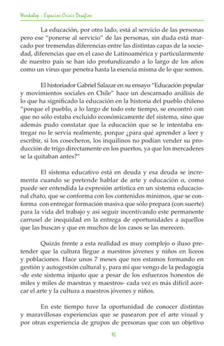 Workshop - Espacios Crisis Desafios

	      La educación, por otro lado, está al servicio de las personas
pero ese “ponerse al servicio” de las personas, sin duda está mar-
cado por tremendas diferencias entre las distintas capas de la socie-
dad, diferencias que en el caso de Latinoamérica y particularmente
de nuestro país se han ido profundizando a lo largo de los años
como un virus que penetra hasta la esencia misma de lo que somos.

	       El historiador Gabriel Salazar en su ensayo “Educación popular
y movimientos sociales en Chile” hace un descarnado análisis de
lo que ha significado la educación en la historia del pueblo chileno
“porque el pueblo, a lo largo de todo este tiempo, se encontró con
que no sólo estaba excluido económicamente del sistema, sino que
además pudo constatar que la educación que se le intentaba en-
tregar no le servía realmente, porque ¿para qué aprender a leer y
escribir, si los cosecheros, los inquilinos no podían vender su pro-
ducción de trigo directamente en los puertos, ya que los mercaderes
se la quitaban antes?”

	       El sistema educativo está en deuda y esa deuda se incre-
menta cuando se pretende hablar de arte y educación o, como
puede ser entendida la expresión artística en un sistema educacio-
nal chato, que se conforma con los contenidos mínimos, que se con-
forma con entregar formación masiva que sólo prepara (con suerte)
para la vida del trabajo y así seguir incentivando este permanente
carrusel de inequidad en la entrega de oportunidades a aquellos
que las buscan y que en muchos de los casos se las merecen.

	       Quizás frente a esta realidad es muy complejo o iluso pre-
tender que la cultura llegue a nuestros jóvenes y niños en liceos
y poblaciones. Hace unos 7 meses que nos estamos formando en
gestión y autogestión cultural y, para mí que vengo de la pedagogía
-de este sistema injusto que a pesar de los esfuerzos honestos de
miles y miles de maestras y maestros- cada vez es más difícil acer-
car el arte y la cultura a nuestros jóvenes y niños.

	      En este tiempo tuve la oportunidad de conocer distintas
y maravillosas experiencias que se pasearon por el arte visual y
por otras experiencia de grupos de personas que con un objetivo
                                      16
 