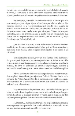 Workshop - Espacios Crisis Desafios

común han pretendido lograr generar más posibilidades de acceso
al teatro, a la música, al cine, a la danza, al comic, a la literatura y a
otras expresiones artísticas que completan nuestro universo intelectual.

	       Sin embargo, también se aclara mi crítica al saber que este
mundo sigue ajeno, sigue lejano a las clases populares. Mucho dis-
cutimos sobre el rol y responsabilidad del Estado en el intento de
acercar a estos mundos tan lejanos, sin embargo muchos de los ar-
tistas que conocimos declararon, por ejemplo, “No es mi respon-
sabilidad, no es mi intención que la gente común entienda lo que
pinto, esa es responsabilidad del Estado, de los museos” (Diego
Fernández de Galería Chilena).

	        ¿No estamos nosotros, acaso, reflexionando en este momen-
to al interior de aulas universitarias? ¿Por qué no llevamos esta ex-
periencia a las plazas, a los colegios municipales, a los liceos, a las
cárceles?

	       Es un esfuerzo titánico, pero en este tiempo se ha demostra-
do que es posible juntar a personas que vienen de ámbitos tan dife-
rentes y que, sin embargo, convergen en la necesidad de ampliar la
mirada, de abrir los caminos, de cambiar el paradigma cultural y
sobre todo económico que se cierne sobre nuestra sociedad completa.

	      Ahora es tiempo de llevar esta experiencia a nuestros mun-
dos, replicar lo que hace, por ejemplo, Galería Metropolitana en la
comuna de Pedro Aguirre Cerda, a ganar espacios públicos, a gen-
erar cambios en la educación que pasen por poner al alcance de
todos al arte y la cultura.

	       Hay tantos tipos de pobreza, cada uno más violento que el
otro, pero sin duda la pobreza que duele más es la de aquellas per-
sonas, hombres y mujeres, jóvenes y viejos que ni siquiera se dan
cuenta que son pobres porque nunca han visto otra realidad.

	      ¿La tarea? Al menos mostrar que no es posible rendirse ante
lo que parece una profecía, dar vuelta el destino educando, moti-
vando, mostrando un arte amable, cercano, real.
                                    17
 