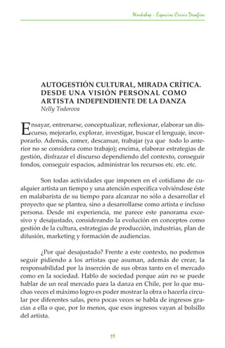 Workshop - Espacios Crisis Desafios




	      AUTOGESTIÓN CULTURAL, MIRADA CRÍTICA.
	      DESDE UNA VISIÓN PERSONAL COMO
	      ARTISTA INDEPENDIENTE DE LA DANZA
	      Nelly Todorova


E   nsayar, entrenarse, conceptualizar, reflexionar, elaborar un dis-
    curso, mejorarlo, explorar, investigar, buscar el lenguaje, incor-
porarlo. Además, comer, descansar, trabajar (ya que todo lo ante-
rior no se considera como trabajo); encima, elaborar estrategias de
gestión, disfrazar el discurso dependiendo del contexto, conseguir
fondos, conseguir espacios, administrar los recursos etc. etc. etc. 	

	       Son todas actividades que imponen en el cotidiano de cu-
alquier artista un tiempo y una atención específica volviéndose éste
en malabarista de su tiempo para alcanzar no sólo a desarrollar el
proyecto que se plantea, sino a desarrollarse como artista e incluso
persona. Desde mi experiencia, me parece este panorama exce-
sivo y desajustado, considerando la evolución en conceptos como
gestión de la cultura, estrategias de producción, industrias, plan de
difusión, marketing y formación de audiencias.

	       ¿Por qué desajustado? Frente a este contexto, no podemos
seguir pidiendo a los artistas que asuman, además de crear, la
responsabilidad por la inserción de sus obras tanto en el mercado
como en la sociedad. Hablo de sociedad porque aún no se puede
hablar de un real mercado para la danza en Chile, por lo que mu-
chas veces el máximo logro es poder mostrar la obra o hacerla circu-
lar por diferentes salas, pero pocas veces se habla de ingresos gra-
cias a ella o que, por lo menos, que esos ingresos vayan al bolsillo
del artista.


                                  19
 