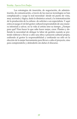 Workshop - Espacios Crisis Desafios

	       Las estrategias de inserción, de negociación, de adminis-
tración, de comunicación, a través de las nuevas tecnologías se han
complejizado y surge la real necesidad -desde mi punto de vista,
muy acertada y lógica, dada la dinámica actual y la sistematización
de la producción de la cultura- de solicitar a un especialista. Y aquí
entra en juego el rol del gestor cultural (expresándolo de una mane-
ra informal) a salvar, no la vida al artista sino su tiempo. ¿Tiempo
para qué? Para hacer lo que sabe hacer mejor, crear. Planteo y de-
fiendo la necesidad de delegar la labor de gestión cuando se pre-
tende elaborar o llevar a cabo una obra o proyecto cultural propio,
cediendo al gestor la responsabilidad y confiando no sólo en la
elección de la mejor herramienta para llevar a cabo el proyecto, sino
para comprenderlo y defenderlo sin dañar el discurso.




                                      20
 