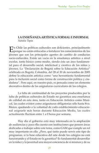 Workshop - Espacios Crisis Desafios




	      LA ENSEÑANZA ARTÍSTICA FORMAL E INFORMAL
	      Natalia Tapia


E   n Chile las políticas culturales son deficientes, principalmente
    porque no están enfocadas a fortalecer los conocimientos de los
jóvenes que son los principales agentes de cambio de conductas
socio-culturales. Existe un vacío en la enseñanza artística a nivel
escolar, tanto básico como medio, siendo ésta un área fundamen-
tal para el desarrollo social, intelectual y creativo de los niños y
jóvenes. La “Declaración de Bogotá sobre la Educación Artística”
celebrada en Bogotá, Colombia, del 28 al 30 de noviembre de 2005
define la educación artística como “una herramienta fundamental
para la inclusión social como forma de construcción política y ciu-
dadana”. Pero aquí, en nuestro país, es pensada como un elemento
decorativo dentro de las asignaturas curriculares de los colegios.

	        La falta de continuidad de los proyectos producidos por la
falta de políticas culturales de Estado no garantiza una enseñanza
de calidad en esta área, tanto en Educación Artística como Musi-
cal, las cuales existen como asignaturas obligatorias sólo hasta 8vo.
Básico, quedando a la voluntad de cada establecimiento educacio-
nal asignarle más horas durante Educación Media, las cuales
actualmente fluctúan entre 1 a 0 horas por semana.

	       Hoy día el gobierno está muy interesado en la ampliación
de audiencias y para ello cuenta con instituciones que poseen áreas
dedicadas a trabajar sobre este tema, como GAM que cumple un rol
muy importante en ello. ¿Pero, qué tanto puede servir este tipo de
programas, si la base educativa del arte desde los colegios no está
funcionando y el Estado no la garantiza? Es fundamental desarrollar
en la niñez y la juventud una mayor conciencia de sí mismos y de su

                                 21
 
