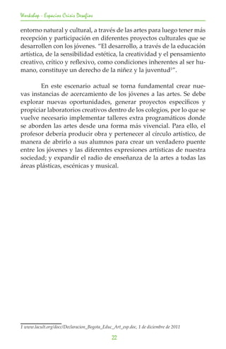 Workshop - Espacios Crisis Desafios

entorno natural y cultural, a través de las artes para luego tener más
recepción y participación en diferentes proyectos culturales que se
desarrollen con los jóvenes. “El desarrollo, a través de la educación
artística, de la sensibilidad estética, la creatividad y el pensamiento
creativo, crítico y reflexivo, como condiciones inherentes al ser hu-
mano, constituye un derecho de la niñez y la juventud1”.

	       En este escenario actual se torna fundamental crear nue-
vas instancias de acercamiento de los jóvenes a las artes. Se debe
explorar nuevas oportunidades, generar proyectos específicos y
propiciar laboratorios creativos dentro de los colegios, por lo que se
vuelve necesario implementar talleres extra programáticos donde
se aborden las artes desde una forma más vivencial. Para ello, el
profesor debería producir obra y pertenecer al círculo artístico, de
manera de abrirlo a sus alumnos para crear un verdadero puente
entre los jóvenes y las diferentes expresiones artísticas de nuestra
sociedad; y expandir el radio de enseñanza de la artes a todas las
áreas plásticas, escénicas y musical.




1 www.lacult.org/docc/Declaracion_Bogota_Educ_Art_esp.doc, 1 de diciembre de 2011	

                                              22
 