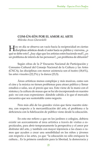 Workshop - Espacios Crisis Desafios




	       COM-ÚN-IÓN POR EL AMOR AL ARTE
	       Milenka Arcos Gherardelli


H    oy en día se observa un vacío hacia la reciprocidad en ciertas
     disciplinas artísticas desde el autor hacia su público y viceversa, ¿a
qué se debe esto?, ¿hay algo que los artistas estén haciendo mal?, ¿es
un problema de interés de las personas?, ¿un problema de difusión?

	       Según cifras de la 2º Encuesta Nacional de Participación y
Consumo Cultural del Consejo Nacional de la Cultura y las Artes
(CNCA), las disciplinas con menor asistencia son el teatro (18,6%),
las artes visuales (22,2%) y la danza (23,5).

	       Áreas artísticas menos complejas y más masivas, como son
el cine y la música no tienen problemas para atraer público y llenar
estadios o salas, sea al precio que sea. Esto viene de la mano con el
sistema y la cultura de masas que se ha ido incorporando en nuestro
país -no con esas expresiones- dándole cabida a lo que el mercado
encuentra que sea sustentable como negocio.

	       Pero más allá de los grandes vicios que tiene nuestro siste-
ma, con respecto a la mercantilización del arte, el problema o la
deficiencia con la fidelización de público viene desde la educación.

	       En esto me refiero a que en los jardines o colegios, debiera
existir un acercamiento al área artística a través de visitas a es-
pectáculos, para abrir tempranamente la perspectiva y el amor por
disfrutar del arte, y también con mayor injerencia a las clases o ra-
mos que ayuden a crear una sensibilidad en los niños y jóvenes
con respecto a las artes, ya que “la educación no sólo enriquece la
cultura... Es la primera condición para la libertad, la democracia y

                                    23
 
