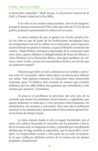Workshop - Espacios Crisis Desafios

el desarrollo sostenible.” (Kofi Annan, ex Secretario General de la
ONU y Premio Nobel de la Paz 2001).

	      Y no sólo en los centros educacionales, sino en los hogares,
porque la misma encuesta del CNCA dice que sólo un 17,11% de los
padres promueve permanente la cultura en sus casas.

	       La única manera de que se genera un círculo positivo ha-
cia las artes es que de parte de las instituciones encargadas haya
un compromiso real con la cultura en la educación, pero al parecer
nuestro Estado no piensa lo mismo, ya que el Ministro actual de esta
cartera, Felipe Bulnes, principal responsable de la comunión entre
estas áreas, quiere eliminar la obligatoriedad de horas de Música y
Artes Plásticas en la Educación Básica, principal semillero de cul-
tura y amor al arte. ¿Acaso nos encontramos frente a un círculo que
no podemos romper?

	       Pareciera que todo un país caminara en un sentido y perso-
nas como él, con poder, saben cómo ejercer su fuerza para detener
ese andar. Aún quieren mantener la educación como instrucción
castrense, pero “si hubiera más escuelas de música que escuelas
militares, por las calles habría más guitarras que metralletas y más
artistas que asesinos” (Anónimo).

	        Al parecer el problema no proviene del arte sino de la
coartada que tienen los estadistas conservadores y capitalistas, por
querer mantener su statu quo y a las personas como máquinas, sin
sentimientos, sin acciones y reacciones. Pero este año la población
nacional se ha manifestado, demostrado el descontento general ha-
cia la forma de dirigir el país.

	       La única misión desde el arte es seguir haciéndolo, por el
amor a la cultura, buscando la conexión con las personas a través
de la cercanía real, no impuesta ni falsa, y optando por una difusión
distinta que le haga sentido al espectador, que lo maraville y lo in-
spire. La reciprocidad vendrá y será parte de un todo al momen-
to en que confluyan distintos actores de la escena con un mismo
propósito. ¡Pulsémoslo!
                                      24
 