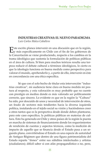 Workshop - Espacios Crisis Desafios




	      INDUSTRIAS CREATIVAS: EL NUEVO PARADIGMA
	      Luis Carlos Malca Caballero


E   ste escrito planea intervenir en una discusión que en la región,
    y más específicamente en Chile con el fin de los gobiernos de
la Concertación se viene produciendo, respecto a los cambios en la
trama ideológica que sustenta la formulación de políticas públicas
en el área de cultura. Si bien para muchos teóricos resulta una tor-
peza reducir el debate cultural a términos ideológicos, lo cierto es
que la ideología funciona en buena medida como perspectiva para
valorar el mundo, aprehenderlo y, a partir de ello, intervenir en éste
en concordancia con una ética específica.

	       Sé que con el solo hecho de titular esta intervención “indus-
trias creativas”, mi audiencia tiene clara en buena medida mi pos-
tura al respecto, y esta valoración es muy probable que no cuente
con prestigio en medios donde es más valorado ser políticamente
correcto, que sincero. Lo evidente es que en la región la “Cultura”
ha sido, por descuido de unos y necesidad de intervención de otros,
un feudo de sectores más tendientes hacia la diversa izquierda
política, instalando en el tejido social su visión y haciéndonos creer
a otros tantos que es la perspectiva desde donde deben plantearse,
para este caso específico, la políticas públicas en materias de cul-
tura. Esto ha generado en Chile y otros países de la región la puesta
en marcha de sistemas de financiamiento donde los requerimientos
de rendición de cuentas y aspectos técnicos, como la medición de
impacto de aquello que se financia desde el Estado pasa a un se-
gundo plano, convirtiéndose el Estado en una especie de autoridad
de Antiguo Régimen que dentro de una figura patrimonialista del
Estado reparte “dones” entre sus súbditos intelectuales y artistas
(ciudadanos); difícil saber si con afán propagandístico o no, pero,

                                  25
 