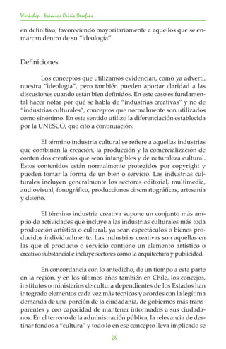 Workshop - Espacios Crisis Desafios

en definitiva, favoreciendo mayoritariamente a aquellos que se en-
marcan dentro de su “ideología”.


Definiciones

	       Los conceptos que utilizamos evidencian, como ya advertí,
nuestra “ideología”, pero también pueden aportar claridad a las
discusiones cuando están bien definidos. En este caso es fundamen-
tal hacer notar por qué se habla de “industrias creativas” y no de
“industrias culturales”, conceptos que normalmente son utilizados
como sinónimo. En este sentido utilizo la diferenciación establecida
por la UNESCO, que cito a continuación:

	       El término industria cultural se reﬁere a aquellas industrias
que combinan la creación, la producción y la comercialización de
contenidos creativos que sean intangibles y de naturaleza cultural.
Estos contenidos están normalmente protegidos por copyright y
pueden tomar la forma de un bien o servicio. Las industrias cul-
turales incluyen generalmente los sectores editorial, multimedia,
audiovisual, fonográﬁco, producciones cinematográﬁcas, artesanía
y diseño.

	       El término industria creativa supone un conjunto más am-
plio de actividades que incluye a las industrias culturales más toda
producción artística o cultural, ya sean espectáculos o bienes pro-
ducidos individualmente. Las industrias creativas son aquellas en
las que el producto o servicio contiene un elemento artístico o
creativo substancial e incluye sectores como la arquitectura y publicidad.

	       En concordancia con lo antedicho, de un tiempo a esta parte
en la región, y en los últimos años también en Chile, los concejos,
institutos o ministerios de cultura dependientes de los Estados han
integrado elementos cada vez más técnicos y acordes con la legítima
demanda de una porción de la ciudadanía, de gobiernos más trans-
parentes y con capacidad de mantener informados a sus ciudada-
nos. En el terreno de la administración pública, la relevancia de des-
tinar fondos a “cultura” y todo lo en ese concepto lleva implicado se
                                      26
 