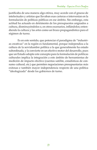 Workshop - Espacios Crisis Desafios

justificaba de una manera algo etérea, muy acorde con el grueso de
intelectuales y artistas que llevaban esas carteras o intervenían en la
formulación de políticas públicas en ese ámbito. Sin embargo, esta
actitud ha actuado en detrimento de los presupuestos asignados a
cultura, disminuyéndolos o, en otros escenarios, inflándolos; enten-
diendo la cultura y las artes como un brazo propagandístico para el
régimen de turno.

	       Es en este sentido, que potenciar el paradigma de “industri-
as creativas” en la región es fundamental, porque independiza a la
cultura de la servidumbre política a la que generalmente ha estado
subordinada, y la convierte en un efectivo motor del desarrollo, pues
que un Estado adopte este concepto para la formulación de políticas
culturales implica la integración a este ámbito de herramientas de
medición de impacto efectivo (cuentas satélite, estadísticas de con-
sumo cultural, etc.) que permiten negociaciones presupuestarias más
exitosas e también mayor independencia respecto de una política
“ideologizada” desde los gobiernos de turno.




                                  27
 