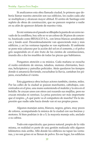 Workshop - Espacios Crisis Desafios

	       Si analizamos esta obra llamada ciudad, lo primero que de-
bería llamar nuestra atención son sus edificios, los cuales cada año
se multiplican y alcanzan mayor altitud. El centro de Santiago está
repleto de obras de construcción, que no parecen respetar a nadie
en su afán de aparecer delante de nuestra vista.

	       En mi ventana en el pasado se dibujaba la punta de un cerro ne-
vado de la cordillera, hoy sólo se ve un coloso de 30 pisos de concre-
to, bautizado como BESALCO S.A., con letras blancas aerodinámi-
cas y fondo azul. Desordenadamente van apareciendo más y más
edificios, y así las ventanas tapadas se van repitiendo. El ambiente
se pone más caluroso por la acción del sol en el cemento, y el polvo
gris suspendido en el aire fruto de los cientos de construcciones,
inunda día a día los muebles de todas las piezas que habitamos.

	       Pongamos atención a su música. Cada mañana se escucha
el ruido estridente de sirenas, taladros, motores chirriantes, boci-
nas, helicópteros y patrullas policiales. Atrás quedaron los tiempos
donde si amanecía lloviendo, escuchabas la lluvia, cantaban los pá-
jaros, escuchabas el viento.

	       Esta gigantesca obra incluye actores también, cientos, miles.
Por las calles de la ciudad se pasean marchantes, cabizbajos, con-
centrados en el piso, una mano sosteniendo el maletín y la otra en el
bolsillo. Se cruzan unos con otros casi rozando sus mejillas, pero no
cruzan miradas ni sonrisas. La prisa pareciera ser más importante
que el respiro. ¿A qué parte va el compañero de marcha? Da la im-
presión que nadie sabe hacia donde van ni sus propios pasos.

	       Algunos manejan autos, blancos, negros, grises, muy pocos
de colores, acompañando la música de la ciudad con sus bocinas y
motores. Si bien podrían ir de a 5, la mayoría maneja solo, anclado
a su cabina.

	       Todo este espectáculo, que parece natural, propio de la vida
misma, en realidad es parte de una gestión realizada sólo algunos
kilómetros más arriba. Allá donde los edificios no tapan las venta-
nas, y no son grises ni se llenan de polvo. En ese lugar, los edificios
                                      30
 