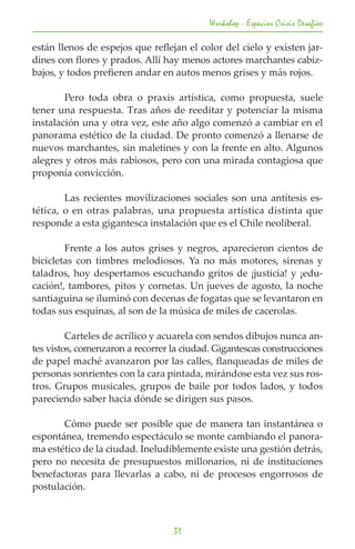 Workshop - Espacios Crisis Desafios

están llenos de espejos que reflejan el color del cielo y existen jar-
dines con flores y prados. Allí hay menos actores marchantes cabiz-
bajos, y todos prefieren andar en autos menos grises y más rojos.

	       Pero toda obra o praxis artística, como propuesta, suele
tener una respuesta. Tras años de reeditar y potenciar la misma
instalación una y otra vez, este año algo comenzó a cambiar en el
panorama estético de la ciudad. De pronto comenzó a llenarse de
nuevos marchantes, sin maletines y con la frente en alto. Algunos
alegres y otros más rabiosos, pero con una mirada contagiosa que
proponía convicción.

	       Las recientes movilizaciones sociales son una antítesis es-
tética, o en otras palabras, una propuesta artística distinta que
responde a esta gigantesca instalación que es el Chile neoliberal.

	       Frente a los autos grises y negros, aparecieron cientos de
bicicletas con timbres melodiosos. Ya no más motores, sirenas y
taladros, hoy despertamos escuchando gritos de ¡justicia! y ¡edu-
cación!, tambores, pitos y cornetas. Un jueves de agosto, la noche
santiaguina se iluminó con decenas de fogatas que se levantaron en
todas sus esquinas, al son de la música de miles de cacerolas.

	        Carteles de acrílico y acuarela con sendos dibujos nunca an-
tes vistos, comenzaron a recorrer la ciudad. Gigantescas construcciones
de papel maché avanzaron por las calles, flanqueadas de miles de
personas sonrientes con la cara pintada, mirándose esta vez sus ros-
tros. Grupos musicales, grupos de baile por todos lados, y todos
pareciendo saber hacia dónde se dirigen sus pasos.

	      Cómo puede ser posible que de manera tan instantánea o
espontánea, tremendo espectáculo se monte cambiando el panora-
ma estético de la ciudad. Ineludiblemente existe una gestión detrás,
pero no necesita de presupuestos millonarios, ni de instituciones
benefactoras para llevarlas a cabo, ni de procesos engorrosos de
postulación.



                                  31
 