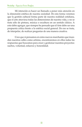 Workshop - Espacios Crisis Desafios

	       Mi intención es hacer un llamado a poner más atención en
la dimensión estética de nuestra sociedad. De esta forma veremos
que la gestión cultural forma parte de nuestra realidad cotidiana,
que el arte atraviesa todas las dimensiones de nuestra vida, y no se
trata sólo de pintura, música o escultura en un sentido clásico. A
esto debo agregar, que siempre he pensado que el Arte debe ser una
propuesta crítica frente a la estética social general. De eso se trata,
de interpelar, de realizar preguntas de una manera creativa.

	      Creo que si pensamos en estos nuevos marchantes que inun-
dan nuestras calles como artistas, encontraremos en ellos todas las
respuestas que buscamos para crear y gestionar nuestros proyectos:
sueños, voluntad, esfuerzo y honestidad.




                                      32
 