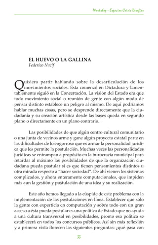 Workshop - Espacios Crisis Desafios




	      EL HUEVO O LA GALLINA
	      Federico Nacif




Q    uisiera partir hablando sobre la desarticulación de los
     movimientos sociales. Ésta comenzó en Dictadura y lamen-
tablemente siguió en la Concertación. La visión del Estado era que
todo movimiento social o reunión de gente con algún modo de
pensar distinto establece un peligro al mismo. De aquí podríamos
hablar muchas cosas, pero se desprende directamente que la ciu-
dadanía y su creación artística desde las bases queda en segundo
plano o directamente en un plano contrario.

	        Las posibilidades de que algún centro cultural comunitario
o una junta de vecinos arme y gane algún proyecto estatal parte en
las dificultades de lo engorroso que es armar la personalidad jurídi-
ca que les permite la postulación. Muchas veces las personalidades
jurídicas se entrampan a propósito en la burocracia municipal para
retardar al máximo las posibilidades de que la organización ciu-
dadana pueda postular si es que tienen pensamientos distintos u
otra mirada respecto a “hacer sociedad”. De ahí vienen los sistemas
complicados, y ahora enteramente computacionales, que impiden
más aun la gestión y postulación de una idea y su realización.

	      Este año hemos llegado a la cúspide de este problema con la
implementación de las postulaciones en línea. Establecer que sólo
la gente con experticia en computación y sobre todo con un gran
acceso a ésta pueda postular es una política de Estado que no ayuda
a una cultura transversal en posibilidades, pronto esa política se
establecerá en todos los concursos públicos. Así sin más reflexión
y a primera vista florecen las siguientes preguntas: ¿qué pasa con

                                 33
 