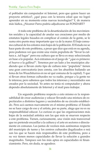 Workshop - Espacios Crisis Desafios

el poblador sin computador ni Internet, pero que quiere hacer un
proyecto artístico?, ¿qué pasa con la tercera edad que no logró
aprender en su momento estas nuevas tecnologías? Y, de manera
más lúdica, ¿Nicanor Parra podría adjudicarse un FONDART?
	
	        A todo este problema de la desarticulación de los movimien-
tos sociales y la capacidad de anular sus creaciones por medio de
estatutos legales basados en complicar al común de la gente, se le
suma otro punto muy importante que va de la mano: El bajo consu-
mo cultural de los estratos más bajos de la población. El Estado no se
hace parte de este problema, a pesar que dice que está en su agenda,
pero podemos ver que existe una visión populista de “llevar la cul-
tura a...tal lugar” pero esa cultura que se lleva es muy seleccionada
en base a lo popular. Acá entramos en el juego de “¿que es primero:
el huevo o la gallina?”. Tenemos por un lado a los municipios alu-
diendo que si llevan cierto tipo de cultura más “populista” tienen
una gran convocatoria (nos consta, con los abuelitos bailando un
tema de los Wuachiturros en no sé qué comuna de la capital). Y que
si llevan otras formas culturales no va nadie, porque a la gente no
le interesa; pero sabemos que todos los intereses y necesidades son
creados por la sociedad. Yo antes no tenía ni computador y ahora
dependo absolutamente de Internet y el mail para trabajar.

	       Un segundo problema respecto a esto mismo es la respon-
sabilidad de crear audiencias y educar llevando una mixtura de es-
pectáculos a distintos lugares y sacándolos de su circuito estableci-
do. Pero acá caemos nuevamente en el mismo problema: el Estado
no se hace cargo de eso y el artista, por su parte, alega que no es su
responsabilidad educar. Lo curioso es que las organizaciones más
bajas de la sociedad artística son las que más se mueven respecto
a este problema. Tienen, curiosamente, una visión más transversal
que no pretende encasillar a la cultura y el arte en sectores o directa-
mente en comunas. Las juntas de vecinos más autónomas respecto
del municipio de turno y los centros culturales (legalizados o no)
son los que se hacen más responsables de este problema, pero a
su vez tienen menos capacidades de llevar la solución a grandes
magnitudes. Tampoco son los más aptos en capacidades ni finan-
ciamiento. Pero, sin duda, se agradece.
                                      34
 